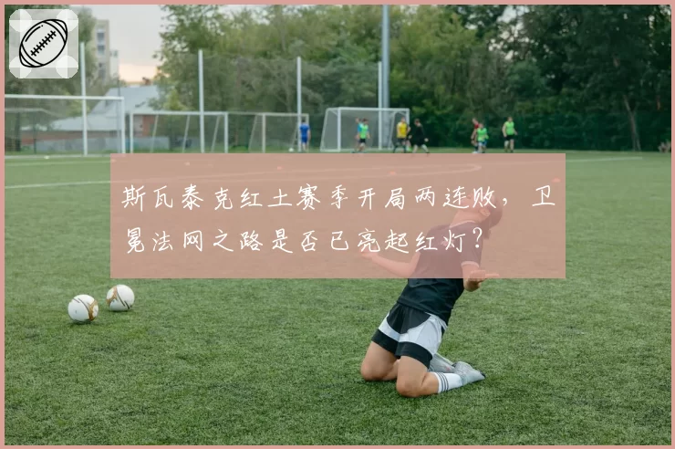 斯瓦泰克红土赛季开局两连败,卫冕法网之路是否已亮起红灯?