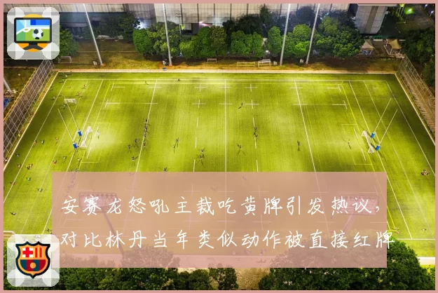 安赛龙怒吼主裁吃黄牌引发热议，对比林丹当年类似动作被直接红牌罚下