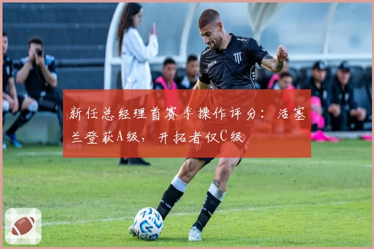 新任总经理首赛季操作评分：活塞兰登获A级，开拓者仅C级