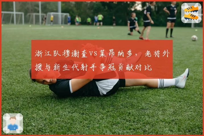浙江队穆谢奎vs莱昂纳多，老将外援与新生代射手争冠贡献对比