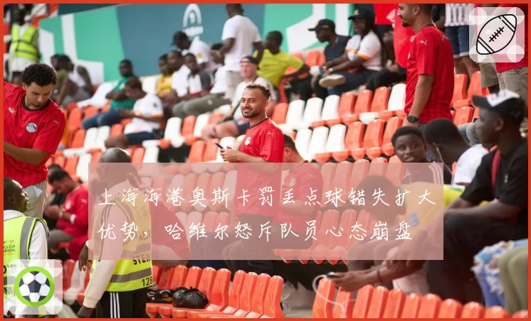 上海海港奥斯卡罚丢点球错失扩大优势，哈维尔怒斥队员心态崩盘
