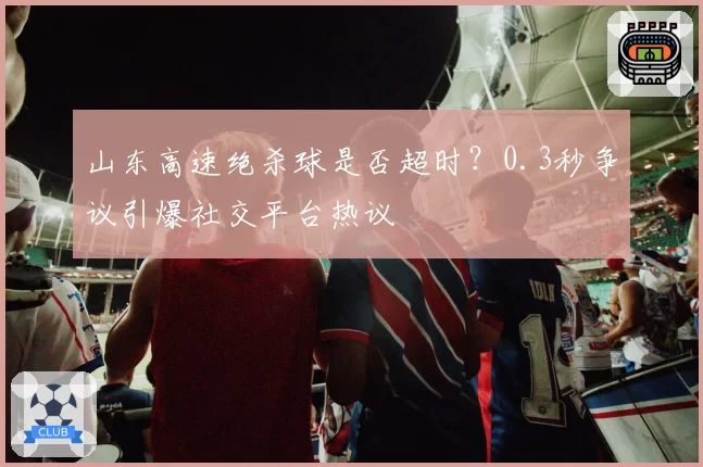 山东高速绝杀球是否超时？0.3秒争议引爆社交平台热议