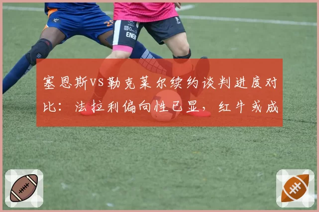 塞恩斯vs勒克莱尔续约谈判进度对比：法拉利偏向性已显，红牛或成关键变量