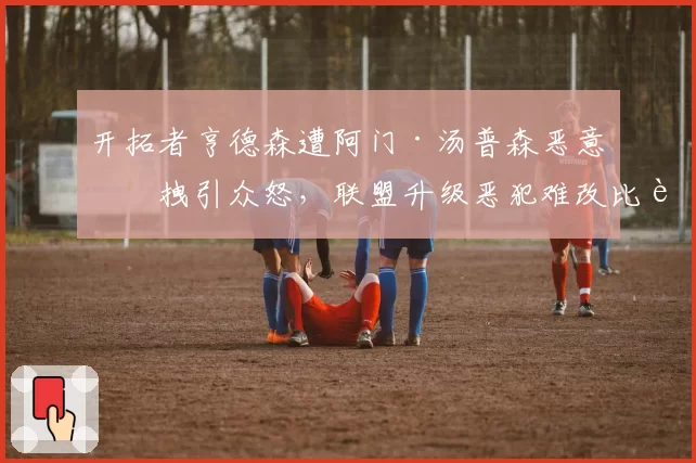 开拓者亨德森遭阿门·汤普森恶意拉拽引众怒，联盟升级恶犯难改比赛走向