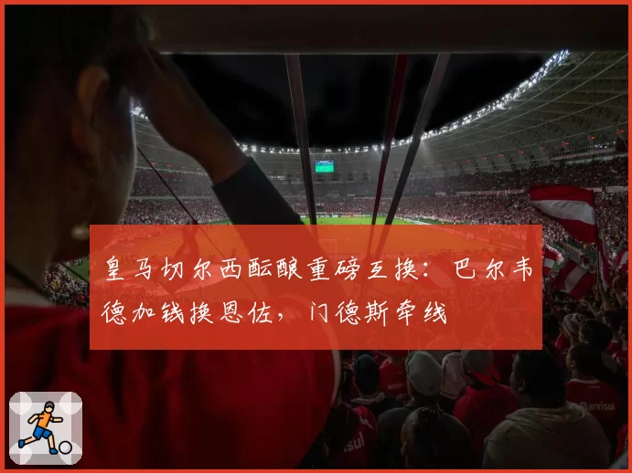 皇马切尔西酝酿重磅互换:巴尔韦德加钱换恩佐,门德斯牵线