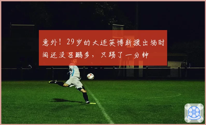 意外！29岁的大连英博新援出场时间还没吕鹏多，只踢了一分钟