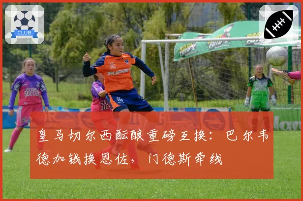 皇马切尔西酝酿重磅互换:巴尔韦德加钱换恩佐,门德斯牵线