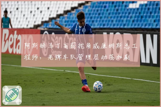 阿斯顿马丁高薪挖角威廉姆斯总工程师，老牌车队管理层动荡加剧