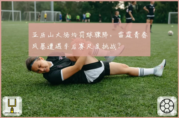 亚历山大场均罚球骤降，雷霆青春风暴遭遇季后赛尺度挑战？