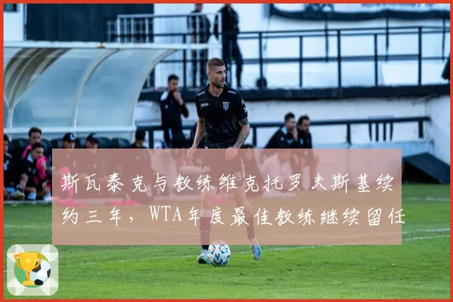 斯瓦泰克与教练维克托罗夫斯基续约三年,WTA年度最佳教练继续留任