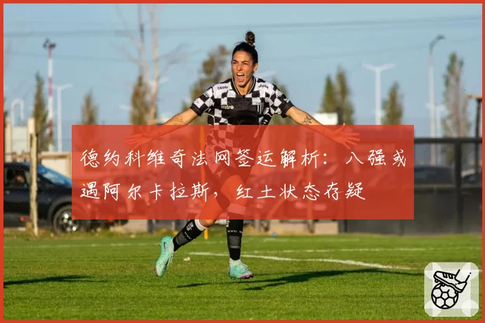 德约科维奇法网签运解析：八强或遇阿尔卡拉斯，红土状态存疑