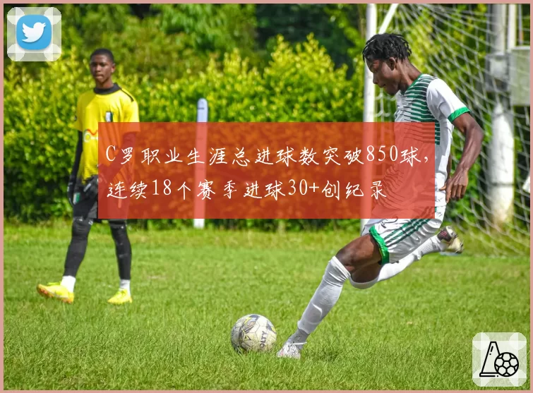 C罗职业生涯总进球数突破850球，连续18个赛季进球30+创纪录