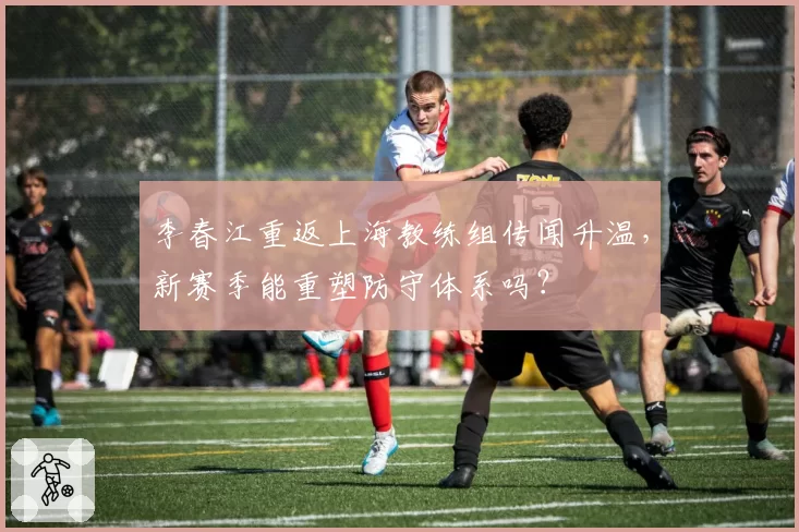 李春江重返上海教练组传闻升温，新赛季能重塑防守体系吗？