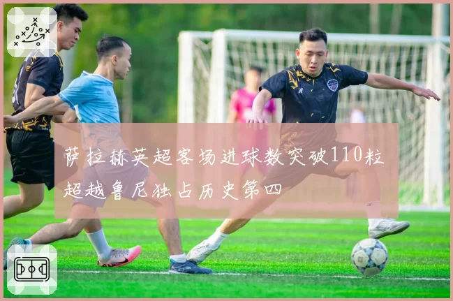 萨拉赫英超客场进球数突破110粒 超越鲁尼独占历史第四