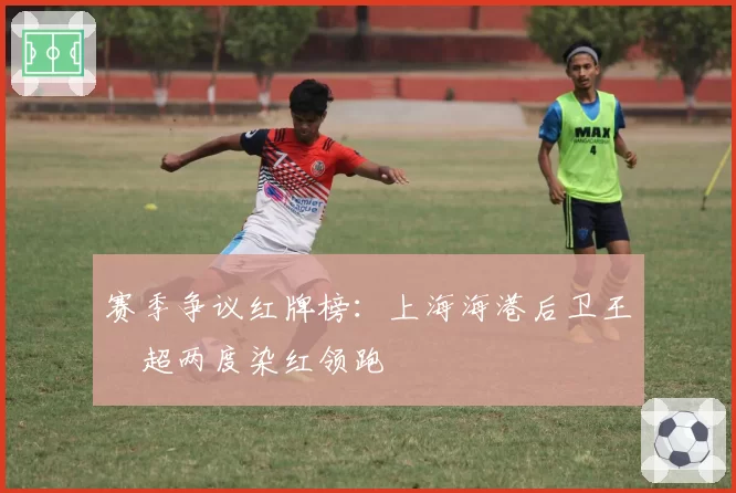 赛季争议红牌榜：上海海港后卫王燊超两度染红领跑