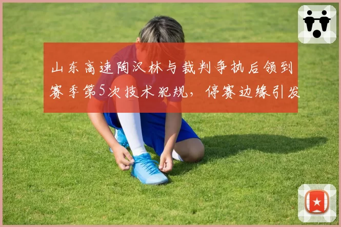 山东高速陶汉林与裁判争执后领到赛季第5次技术犯规，停赛边缘引发球队防守危机