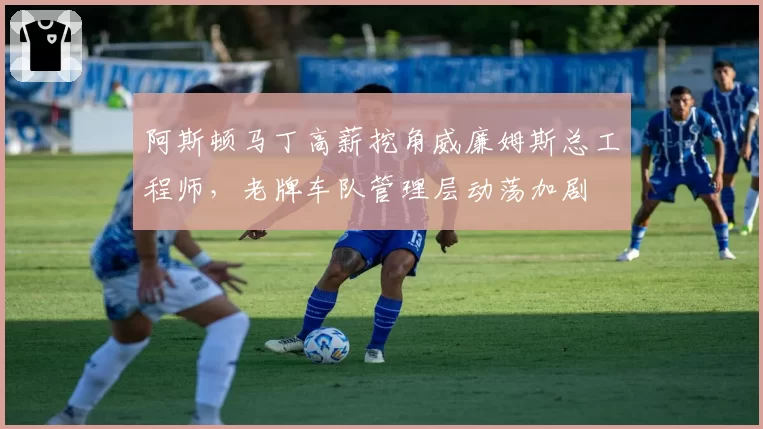 阿斯顿马丁高薪挖角威廉姆斯总工程师，老牌车队管理层动荡加剧