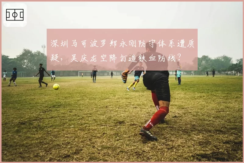 深圳马可波罗郑永刚防守体系遭质疑，吴庆龙空降打造铁血防线？