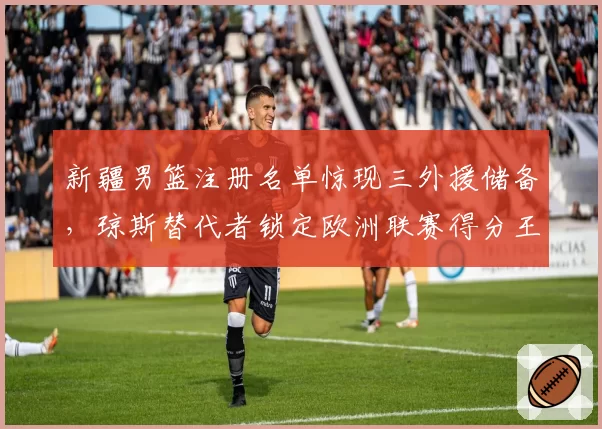 新疆男篮注册名单惊现三外援储备,琼斯替代者锁定欧洲联赛得分王